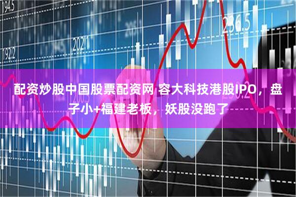 配资炒股中国股票配资网 容大科技港股IPO，盘子小+福建老板，妖股没跑了