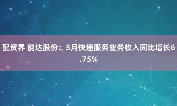配资界 韵达股份：5月快递服务业务收入同比增长6.75%