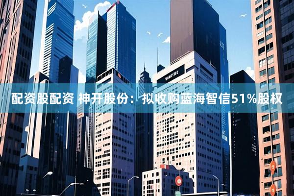 配资股配资 神开股份：拟收购蓝海智信51%股权