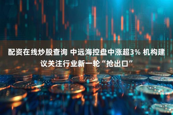 配资在线炒股查询 中远海控盘中涨超3% 机构建议关注行业新一轮“抢出口”