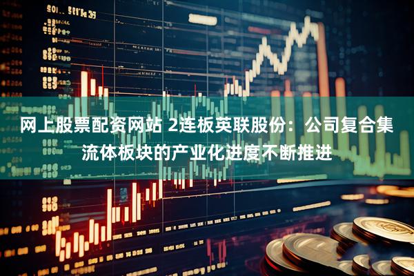 网上股票配资网站 2连板英联股份：公司复合集流体板块的产业化进度不断推进
