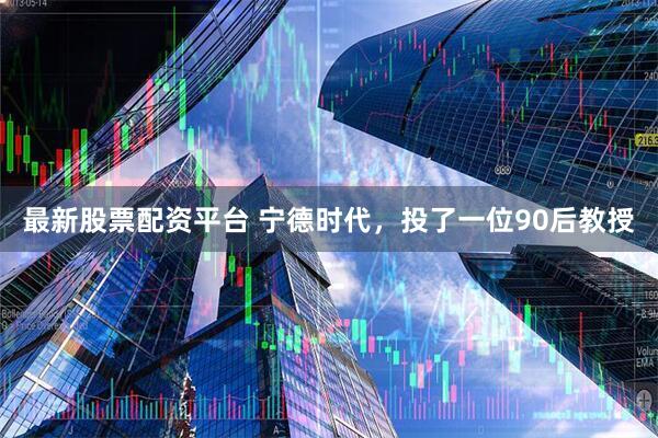 最新股票配资平台 宁德时代，投了一位90后教授