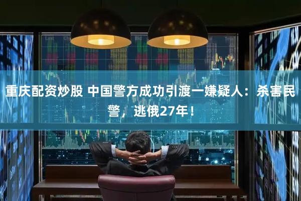 重庆配资炒股 中国警方成功引渡一嫌疑人：杀害民警，逃俄27年！