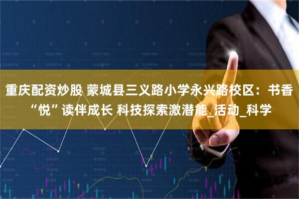 重庆配资炒股 蒙城县三义路小学永兴路校区：书香“悦”读伴成长 科技探索激潜能_活动_科学