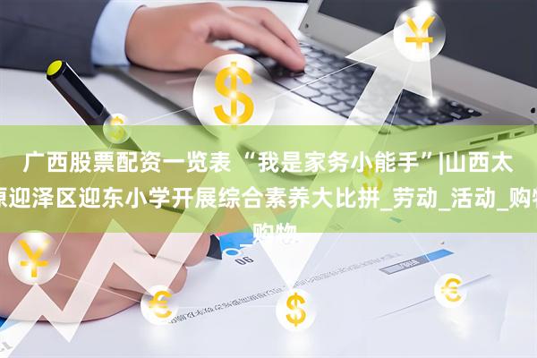 广西股票配资一览表 “我是家务小能手”|山西太原迎泽区迎东小学开展综合素养大比拼_劳动_活动_购物