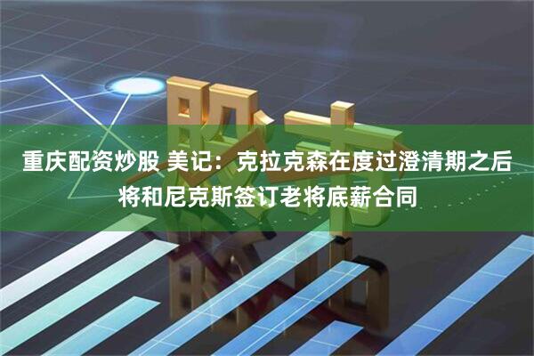 重庆配资炒股 美记：克拉克森在度过澄清期之后将和尼克斯签订老将底薪合同