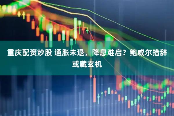 重庆配资炒股 通胀未退，降息难启？鲍威尔措辞或藏玄机