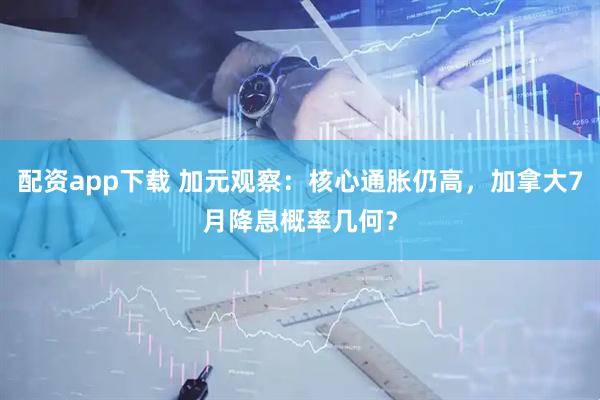 配资app下载 加元观察：核心通胀仍高，加拿大7月降息概率几何？
