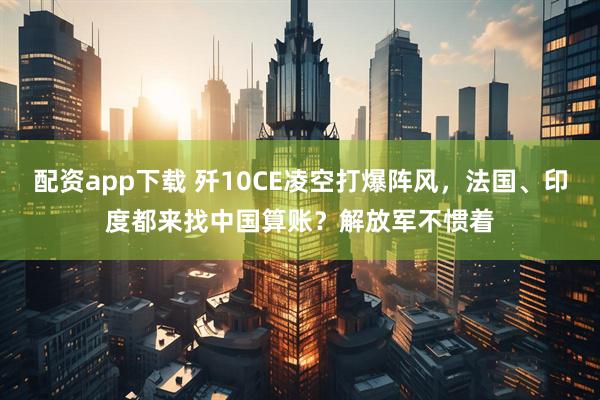 配资app下载 歼10CE凌空打爆阵风，法国、印度都来找中国算账？解放军不惯着