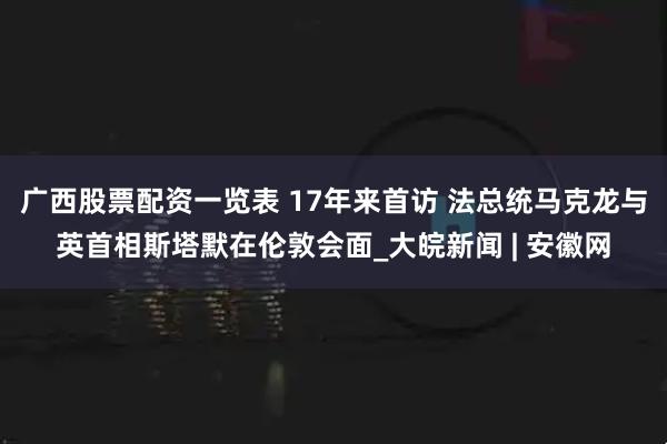 广西股票配资一览表 17年来首访 法总统马克龙与英首相斯塔默在伦敦会面_大皖新闻 | 安徽网
