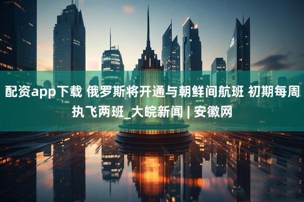 配资app下载 俄罗斯将开通与朝鲜间航班 初期每周执飞两班_大皖新闻 | 安徽网