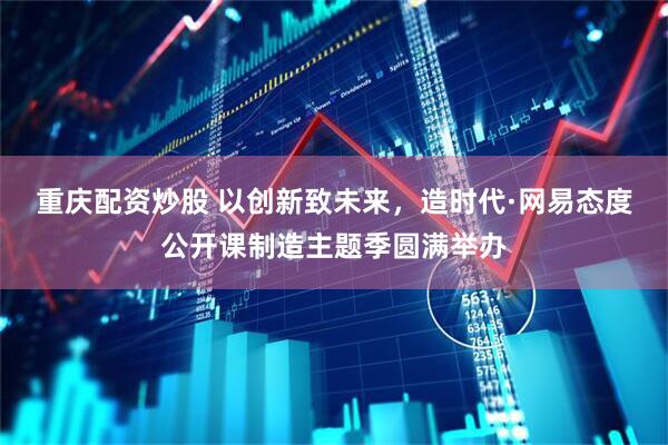 重庆配资炒股 以创新致未来，造时代·网易态度公开课制造主题季圆满举办