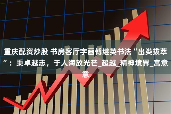 重庆配资炒股 书房客厅字画傅继英书法“出类拔萃”：秉卓越志，于人海放光芒_超越_精神境界_寓意