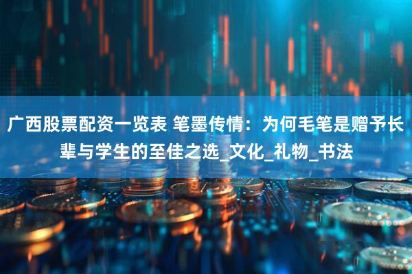 广西股票配资一览表 笔墨传情：为何毛笔是赠予长辈与学生的至佳之选_文化_礼物_书法