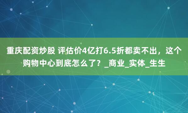 重庆配资炒股 评估价4亿打6.5折都卖不出，这个购物中心到底怎么了？_商业_实体_生生