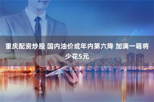 重庆配资炒股 国内油价或年内第六降 加满一箱将少花5元