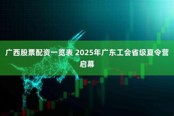 广西股票配资一览表 2025年广东工会省级夏令营启幕