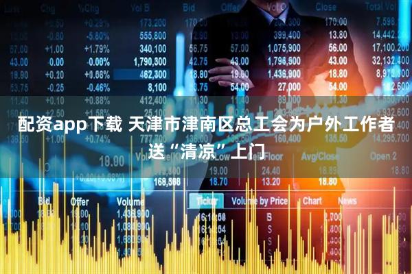配资app下载 天津市津南区总工会为户外工作者送“清凉”上门