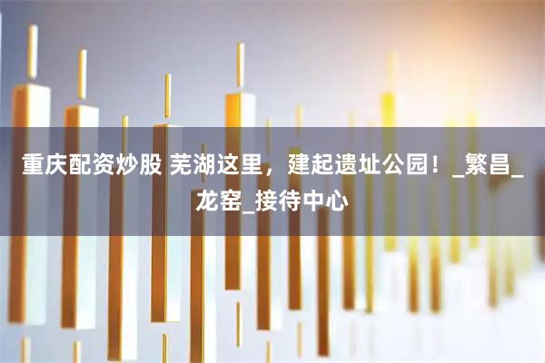 重庆配资炒股 芜湖这里，建起遗址公园！_繁昌_龙窑_接待中心