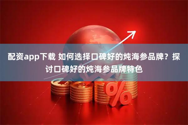 配资app下载 如何选择口碑好的炖海参品牌？探讨口碑好的炖海参品牌特色