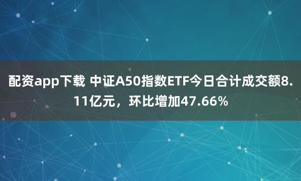 配资app下载 中证A50指数ETF今日合计成交额8.11亿元，环比增加47.66%