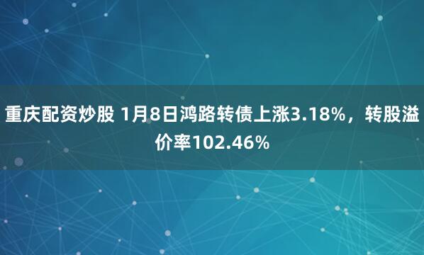 重庆配资炒股 1月8日鸿路转债上涨3.18%，转股溢价率102.46%