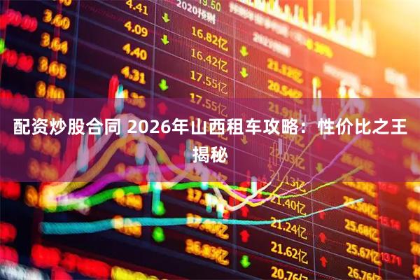 配资炒股合同 2026年山西租车攻略：性价比之王揭秘