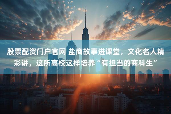 股票配资门户官网 盐商故事进课堂，文化名人精彩讲，这所高校这样培养“有担当的商科生”