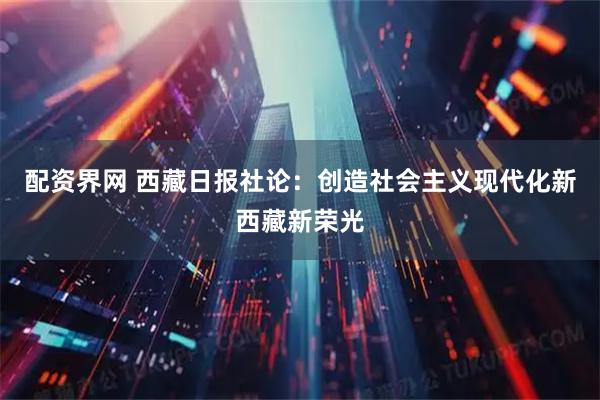 配资界网 西藏日报社论：创造社会主义现代化新西藏新荣光