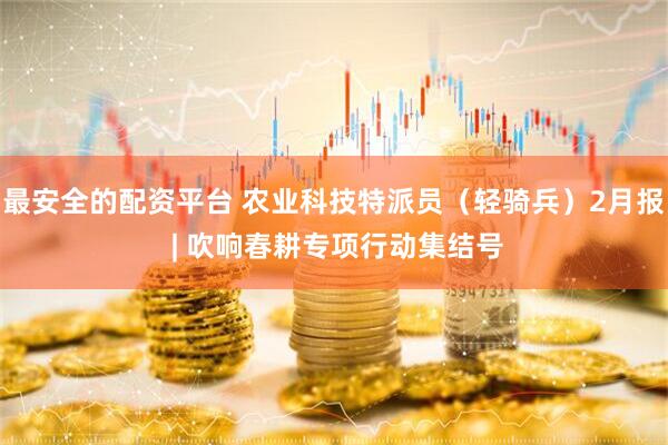 最安全的配资平台 农业科技特派员(轻骑兵)2月报 | 吹响春耕专项行动集结号