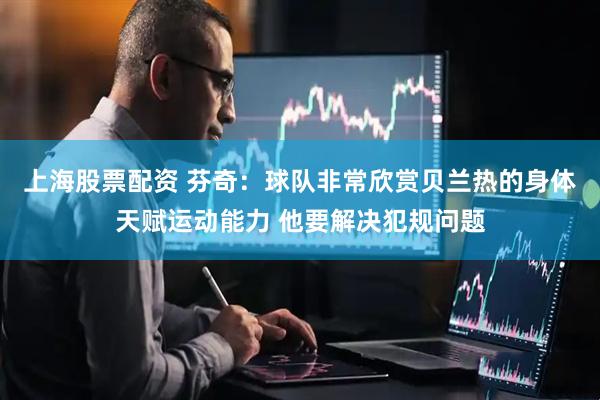 上海股票配资 芬奇：球队非常欣赏贝兰热的身体天赋运动能力 他要解决犯规问题
