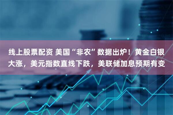 线上股票配资 美国“非农”数据出炉！黄金白银大涨，美元指数直线下跌，美联储加息预期有变