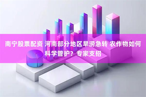 南宁股票配资 河南部分地区旱涝急转 农作物如何科学管护？专家支招